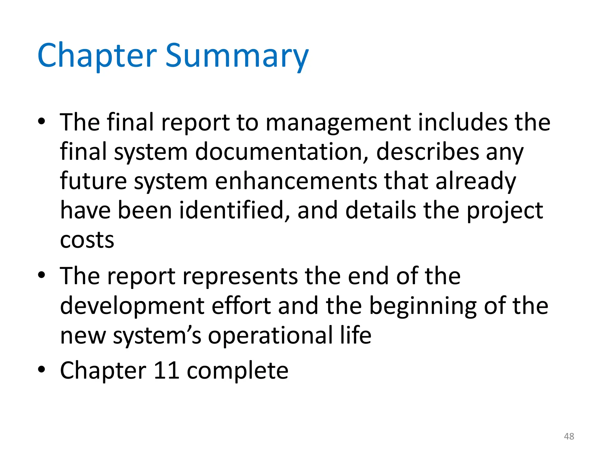 48
Chapter Summary
• The final report to management includes the
final system documentation, describes any
future system enhancements that already
have been identified, and details the project
costs
• The report represents the end of the
development effort and the beginning of the
new system’s operational life
• Chapter 11 complete
 
