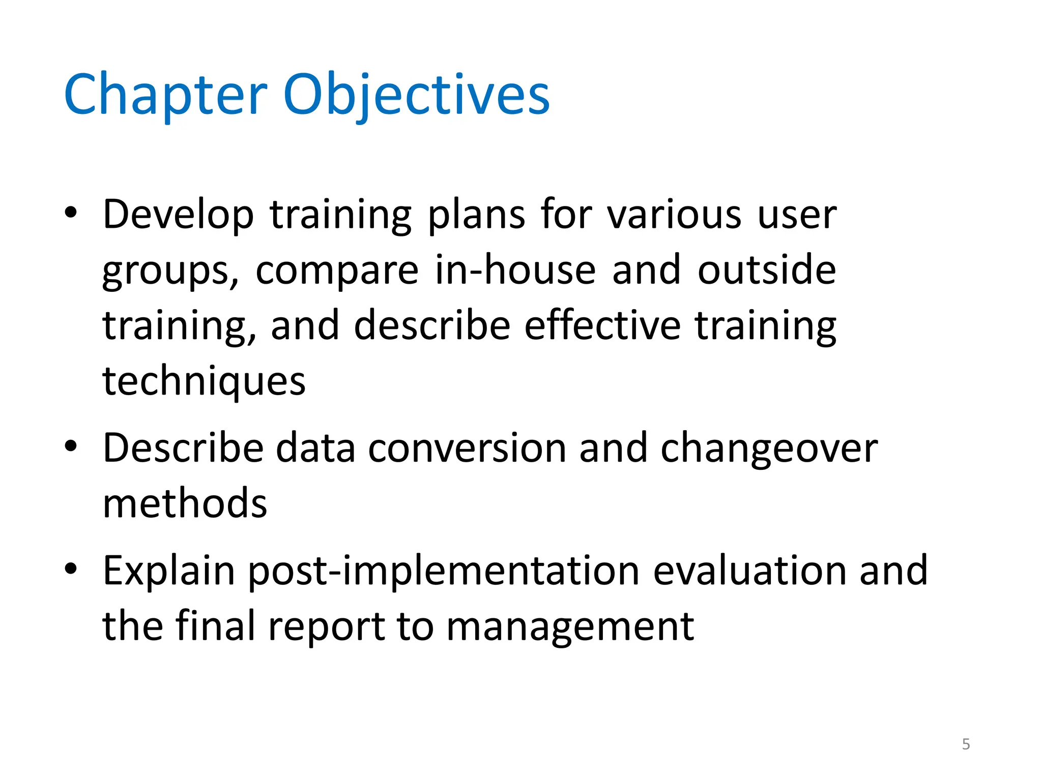 5
Chapter Objectives
• Develop training plans for various user
groups, compare in-house and outside
training, and describe effective training
techniques
• Describe data conversion and changeover
methods
• Explain post-implementation evaluation and
the final report to management
 