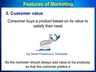 Features of Marketing
3. Customer value
Consumer buys a product based on its value to
satisfy their need
Eg: Mouth Freshener in Toothpaste
So the marketer should always add value to his products,
so that the customer prefers it
 