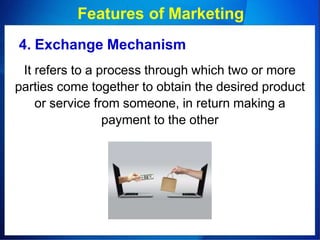 Features of Marketing
4. Exchange Mechanism
It refers to a process through which two or more
parties come together to obtain the desired product
or service from someone, in return making a
payment to the other
 