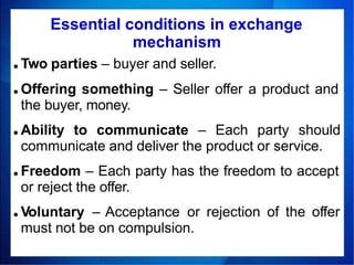 ● Two parties – buyer and seller.
● Offering something – Seller offer a product and
the buyer, money.
● Ability to communicate – Each party should
communicate and deliver the product or service.
● Freedom – Each party has the freedom to accept
or reject the offer.
● Voluntary – Acceptance or rejection of the offer
must not be on compulsion.
Essential conditions in exchange
mechanism
 