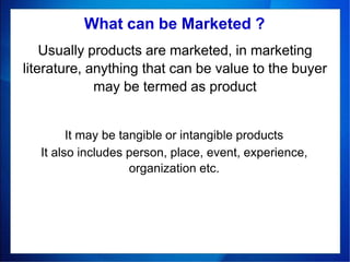Usually products are marketed, in marketing
literature, anything that can be value to the buyer
may be termed as product
What can be Marketed ?
It may be tangible or intangible products
It also includes person, place, event, experience,
organization etc.
 