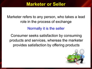 Marketer or Seller
Marketer refers to any person, who takes a lead
role in the process of exchange
Normally it is the seller
Consumer seeks satisfaction by consuming
products and services, whereas the marketer
provides satisfaction by offering products
 