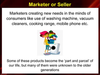Marketer or Seller
Marketers creating new needs in the minds of
consumers like use of washing machine, vacuum
cleaners, cooking range, mobile phone etc.
Some of these products become the ‘part and parcel’ of
our life, but many of them were unknown to the older
generations
 