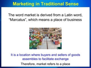 Marketing in Traditional Sense
The word market is derived from a Latin word,
“Marcatus”, which means a place of business
It is a location where buyers and sellers of goods
assembles to facilitate exchange
Therefore, market refers to a place
 