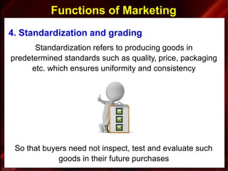 Functions of Marketing
4. Standardization and grading
Standardization refers to producing goods in
predetermined standards such as quality, price, packaging
etc. which ensures uniformity and consistency
So that buyers need not inspect, test and evaluate such
goods in their future purchases
 