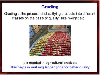Grading
Grading is the process of classifying products into different
classes on the basis of quality, size, weight etc.
It is needed in agricultural products
This helps in realizing higher price for better quality
 