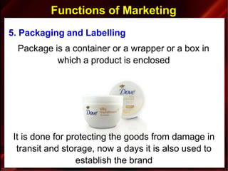 Functions of Marketing
5. Packaging and Labelling
Package is a container or a wrapper or a box in
which a product is enclosed
It is done for protecting the goods from damage in
transit and storage, now a days it is also used to
establish the brand
 