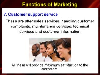 Functions of Marketing
7. Customer support service
These are after sales services, handling customer
complaints, maintenance services, technical
services and customer information
All these will provide maximum satisfaction to the
customers.
 