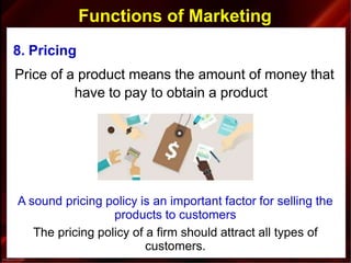 Functions of Marketing
8. Pricing
Price of a product means the amount of money that
have to pay to obtain a product
A sound pricing policy is an important factor for selling the
products to customers
The pricing policy of a firm should attract all types of
customers.
 