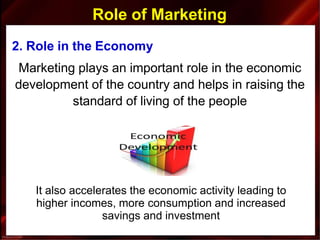 Role of Marketing
2. Role in the Economy
Marketing plays an important role in the economic
development of the country and helps in raising the
standard of living of the people
It also accelerates the economic activity leading to
higher incomes, more consumption and increased
savings and investment
 