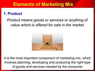 Elements of Marketing Mix
1. Product
Product means goods or services or anything of
value which is offered for sale in the market
It is the most important component of marketing mix, which
involves planning, developing and producing the right type
of goods and services needed by the consumer
 
