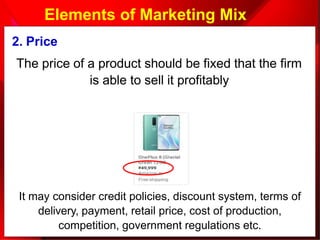 2. Price
The price of a product should be fixed that the firm
is able to sell it profitably
It may consider credit policies, discount system, terms of
delivery, payment, retail price, cost of production,
competition, government regulations etc.
Elements of Marketing Mix
 