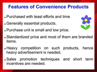 Features of Convenience Products
● Purchased with least efforts and time
● Generally essential products.
● Purchase unit is small and low price.
● Standardized price and most of them are branded
items.
● Heavy competition on such products, hence
heavy advertisement is needed.
● Sales promotion techniques and short term
incentives are needed.
 
