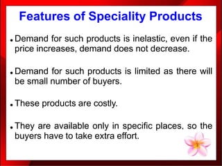 Features of Speciality Products
● Demand for such products is inelastic, even if the
price increases, demand does not decrease.
● Demand for such products is limited as there will
be small number of buyers.
● These products are costly.
● They are available only in specific places, so the
buyers have to take extra effort.
 