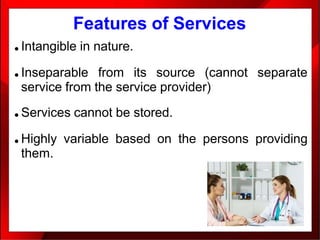 Features of Services
● Intangible in nature.
● Inseparable from its source (cannot separate
service from the service provider)
● Services cannot be stored.
● Highly variable based on the persons providing
them.
 