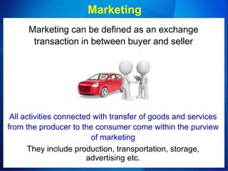 Marketing
Marketing can be defined as an exchange
transaction in between buyer and seller
All activities connected with transfer of goods and services
from the producer to the consumer come within the purview
of marketing
They include production, transportation, storage,
advertising etc.
 