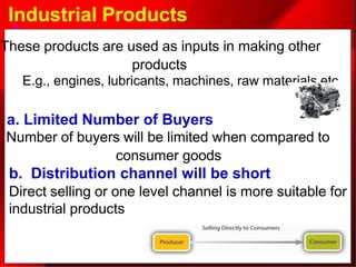 Industrial Products
E.g., engines, lubricants, machines, raw materials etc.
These products are used as inputs in making other
products
a. Limited Number of Buyers
Number of buyers will be limited when compared to
consumer goods
b. Distribution channel will be short
Direct selling or one level channel is more suitable for
industrial products
 