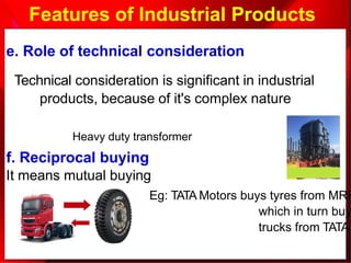 Features of Industrial Products
e. Role of technical consideration
Technical consideration is significant in industrial
products, because of it's complex nature
Heavy duty transformer
f. Reciprocal buying
It means mutual buying
Eg: TATA Motors buys tyres from MRF
which in turn buy
trucks from TATA
 