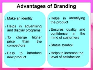 ● Make an identity
● Helps in advertising
and display programs
price than
● To charge higher
the
competitors
introduce
● Easy to
new product
identifying
● Helps in
the product
confidence in
● Ensures quality and
the
mind of customers
● Status symbol
● Helps to increase the
level of satisfaction
Advantages of Branding
 
