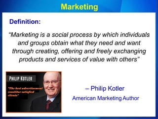 Marketing
Definition:
“Marketing is a social process by which individuals
and groups obtain what they need and want
through creating, offering and freely exchanging
products and services of value with others”
– Philip Kotler
American Marketing Author
 