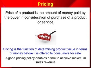 Pricing
Price of a product is the amount of money paid by
the buyer in consideration of purchase of a product
or service
Pricing is the function of determining product value in terms
of money before it is offered to consumers for sale
A good pricing policy enables a firm to achieve maximum
sales revenue
 
