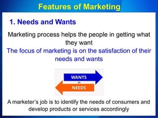 Features of Marketing
1. Needs and Wants
Marketing process helps the people in getting what
they want
The focus of marketing is on the satisfaction of their
needs and wants
A marketer’s job is to identify the needs of consumers and
develop products or services accordingly
 