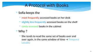 11
A Protocol with Books
* Sofia keeps the
* most frequently accessed books on her desk
* slightly less frequently accessed books on the shelf
* rarely accessed books in the cabinet
* Why ?
* She tends to read the same set of books over and
over again, in the same window of time → Temporal
Locality
 