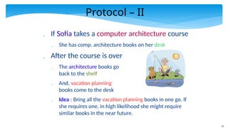 12
Protocol – II
 If Sofia takes a computer architecture course
 She has comp. architecture books on her desk
 After the course is over
 The architecture books go
back to the shelf
 And, vacation planning
books come to the desk
 Idea : Bring all the vacation planning books in one go. If
she requires one, in high likelihood she might require
similar books in the near future.
 