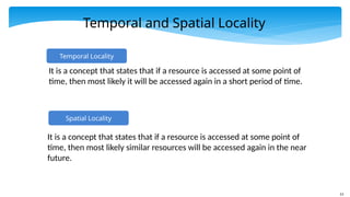 13
Temporal and Spatial Locality
Spatial Locality
It is a concept that states that if a resource is accessed at some point of
time, then most likely similar resources will be accessed again in the near
future.
Temporal Locality
It is a concept that states that if a resource is accessed at some point of
time, then most likely it will be accessed again in a short period of time.
 