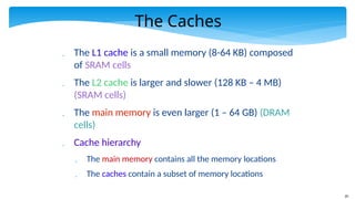 20
The Caches
 The L1 cache is a small memory (8-64 KB) composed
of SRAM cells
 The L2 cache is larger and slower (128 KB – 4 MB)
(SRAM cells)
 The main memory is even larger (1 – 64 GB) (DRAM
cells)
 Cache hierarchy
 The main memory contains all the memory locations
 The caches contain a subset of memory locations
 