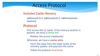 21
Access Protocol
 Inclusive Cache Hierarcy
 addresses(L1) ⊏ addresses(L2) ⊏ addresses(main
memory)
 Protocol
 First access the L1 cache. If the memory location is
present, we have a cache hit.
 Perform the access (read/write)
 Otherwise, we have a cache miss.
 Fetch the value from the lower levels of the
memory system, and populate the cache.
 Follow this protocol recursively
 