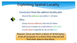 23
Exploiting Spatial Locality
 Conclusion from the address locality plot
 Most of the addresses are within +/- 25 bytes
 Idea :
 Group memory addresses into sets of n bytes
 Each group is known as a cache line or cache block
 A cache block is typically 32, 64, or 128 bytes
Reason: Once we fetch a block of 32/64 bytes.
A lot of accesses in a short time interval will
find their data in the block.
 