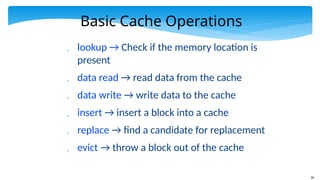 26
Basic Cache Operations
 lookup → Check if the memory location is
present
 data read → read data from the cache
 data write → write data to the cache
 insert → insert a block into a cache
 replace → find a candidate for replacement
 evict → throw a block out of the cache
 