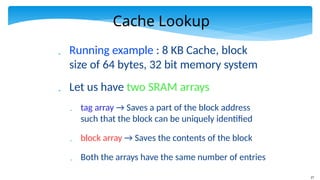 27
Cache Lookup
 Running example : 8 KB Cache, block
size of 64 bytes, 32 bit memory system
 Let us have two SRAM arrays
 tag array → Saves a part of the block address
such that the block can be uniquely identified
 block array → Saves the contents of the block
 Both the arrays have the same number of entries
 