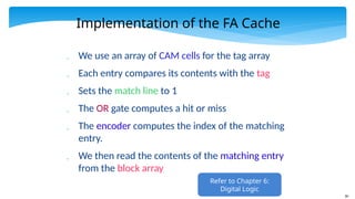 30
Implementation of the FA Cache
 We use an array of CAM cells for the tag array
 Each entry compares its contents with the tag
 Sets the match line to 1
 The OR gate computes a hit or miss
 The encoder computes the index of the matching
entry.
 We then read the contents of the matching entry
from the block array
Refer to Chapter 6:
Digital Logic
 