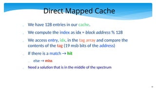 32
Direct Mapped Cache
 We have 128 entries in our cache.
 We compute the index as idx = block address % 128
 We access entry, idx, in the tag array and compare the
contents of the tag (19 msb bits of the address)
 If there is a match → hit
 else → miss
 Need a solution that is in the middle of the spectrum
 