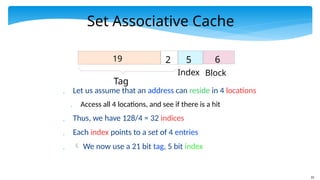 33
Set Associative Cache
 Let us assume that an address can reside in 4 locations
 Access all 4 locations, and see if there is a hit
 Thus, we have 128/4 = 32 indices
 Each index points to a set of 4 entries
  We now use a 21 bit tag, 5 bit index
Tag
19 2 5
Index
6
Block
 