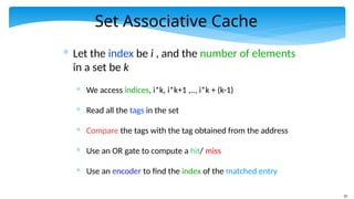 35
Set Associative Cache
* Let the index be i , and the number of elements
in a set be k
* We access indices, i*k, i*k+1 ,.., i*k + (k-1)
* Read all the tags in the set
* Compare the tags with the tag obtained from the address
* Use an OR gate to compute a hit/ miss
* Use an encoder to find the index of the matched entry
 
