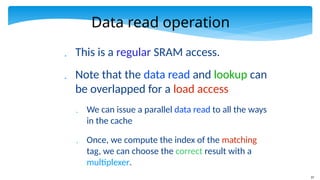 37
Data read operation
 This is a regular SRAM access.
 Note that the data read and lookup can
be overlapped for a load access
 We can issue a parallel data read to all the ways
in the cache
 Once, we compute the index of the matching
tag, we can choose the correct result with a
multiplexer.
 