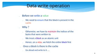 38
Data write operation
 Before we write a value
 We need to ensure that the block is present in the
cache
 Why ?
 Otherwise, we have to maintain the indices of the
bytes that were written to
 We treat a block as an atomic unit
 Hence, on a miss, we fetch the entire block first
 Once a block is there in the cache
 Go ahead and write to it ....
 