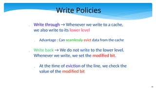 40
Write Policies
 Write through → Whenever we write to a cache,
we also write to its lower level
 Advantage : Can seamlessly evict data from the cache
 Write back → We do not write to the lower level.
Whenever we write, we set the modified bit.
 At the time of eviction of the line, we check the
value of the modified bit
 