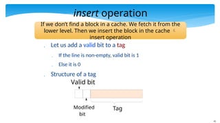 41
insert operation
 Let us add a valid bit to a tag
 If the line is non-empty, valid bit is 1
 Else it is 0
 Structure of a tag
Tag
Modified
bit
Valid bit
If we don’t find a block in a cache. We fetch it from the
lower level. Then we insert the block in the cache 
insert operation
 