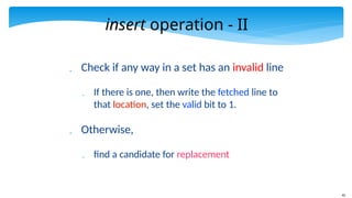 42
insert operation - II
 Check if any way in a set has an invalid line
 If there is one, then write the fetched line to
that location, set the valid bit to 1.
 Otherwise,
 find a candidate for replacement
 