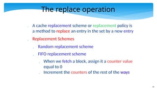 43
The replace operation
 A cache replacement scheme or replacement policy is
a method to replace an entry in the set by a new entry
 Replacement Schemes
 Random replacement scheme
 FIFO replacement scheme
 When we fetch a block, assign it a counter value
equal to 0
 Increment the counters of the rest of the ways
 