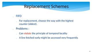 44
Replacement Schemes
 FIFO
 For replacement, choose the way with the highest
counter (oldest).
 Problems :
 Can violate the principle of temporal locality
 A line fetched early might be accessed very frequently.
 