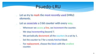 46
Psuedo-LRU
 Let us try to mark the most recently used (MRU)
elements.
 Let us associate a 3 bit counter with every way.
 Whenever we access a line, we increment the counter.
 We stop incrementing beyond 7.
 We periodically decrement all the counters in a set by 1.
 Set the counter to 7 for a newly fetched block
 For replacement, choose the block with the smallest
counter.
 