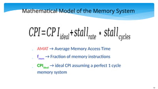 52
Mathematical Model of the Memory System
 AMAT → Average Memory Access Time
 fmem
→ Fraction of memory instructions
 CPIideal
→ ideal CPI assuming a perfect 1 cycle
memory system
𝐶𝑃𝐼=𝐶𝑃𝐼𝑖𝑑𝑒𝑎𝑙+𝑠𝑡𝑎𝑙𝑙𝑟𝑎𝑡𝑒∗𝑠𝑡𝑎𝑙𝑙𝑐𝑦𝑐𝑙𝑒𝑠
 