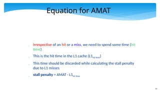 53
Equation for AMAT
 Irrespective of an hit or a miss, we need to spend some time (hit
time)
 This is the hit time in the L1 cache (L1hit time)
 This time should be discarded while calculating the stall penalty
due to L1 misses
 stall penalty = AMAT - L1hit time
 