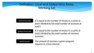 55
Definition: Local and Global Miss Rates,
Working Set
local miss rate It is equal to the number of misses in a cache at
level i divided by the total number of accesses at
level i.
global miss rate It is equal to the number of misses in a cache at
level i divided by the total number of memory
accesses.
working set The amount of memory, a given program
requires in a time interval.
 